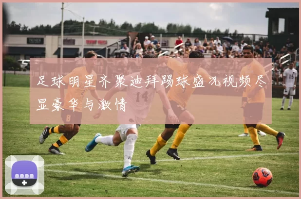 足球明星齐聚迪拜踢球盛况视频尽显豪华与激情