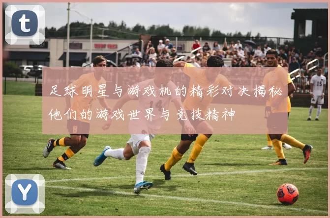 足球明星与游戏机的精彩对决揭秘他们的游戏世界与竞技精神