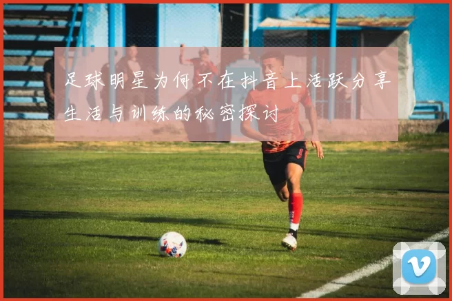 足球明星为何不在抖音上活跃分享生活与训练的秘密探讨