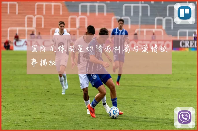 国际足球明星的情感纠葛与爱情故事揭秘