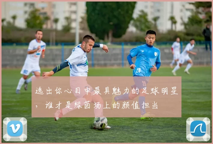 选出你心目中最具魅力的足球明星，谁才是绿茵场上的颜值担当