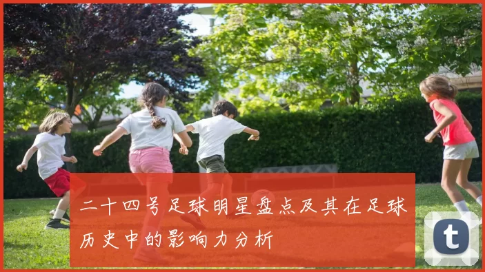 二十四号足球明星盘点及其在足球历史中的影响力分析