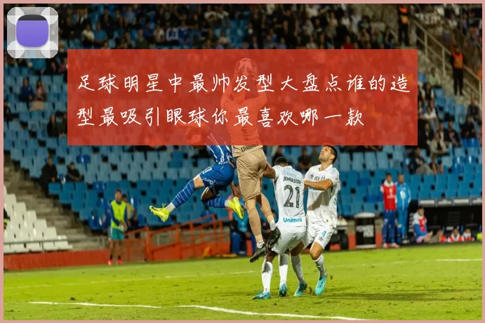 足球明星中最帅发型大盘点谁的造型最吸引眼球你最喜欢哪一款