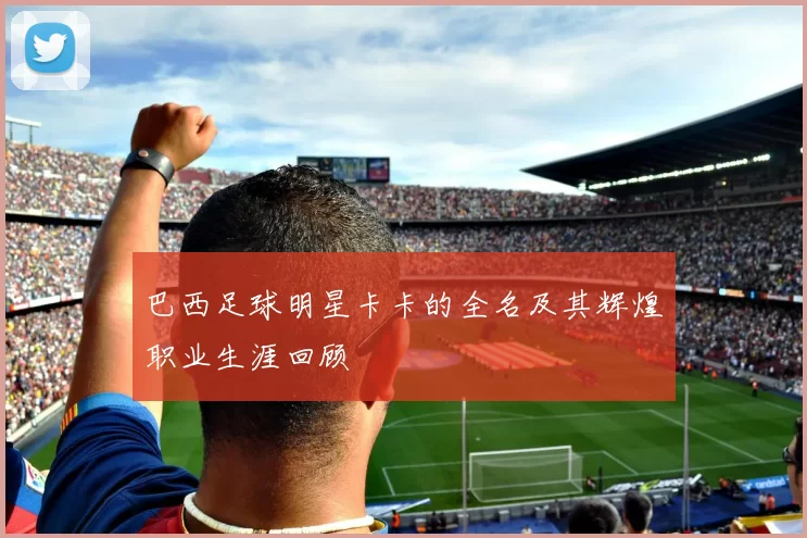 巴西足球明星卡卡的全名及其辉煌职业生涯回顾
